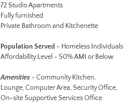 72 Studio Apartments Fully furnished Private Bathroom and Kitchenette Population Served - Homeless Individuals Affordability Level - 50% AMI or Below Amenities - Community Kitchen, Lounge, Computer Area, Security Office, On-site Supportive Services Office