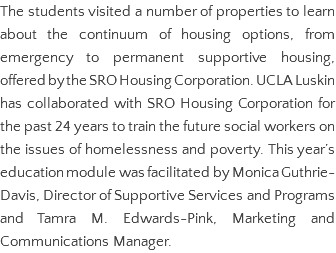 The students visited a number of properties to learn about the continuum of housing options, from emergency to permanent supportive housing, offered by the SRO Housing Corporation. UCLA Luskin has collaborated with SRO Housing Corporation for the past 24 years to train the future social workers on the issues of homelessness and poverty. This year’s education module was facilitated by Monica Guthrie-Davis, Director of Supportive Services and Programs and Tamra M. Edwards-Pink, Marketing and Communications Manager.